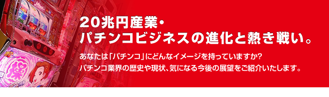20兆円産業・パチンコビジネスの進化と熱き戦い。あなたは「パチンコ」にどんなイメージを持っていますか?パチンコ業界の歴史や現状、気になる今後の展望をご紹介いたします。